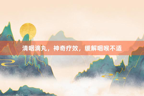 清咽滴丸,神奇疗效,缓解咽喉不适